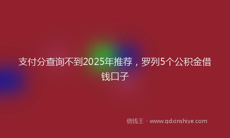 支付分查询不到2025年推荐，罗列5个公积金借钱口子