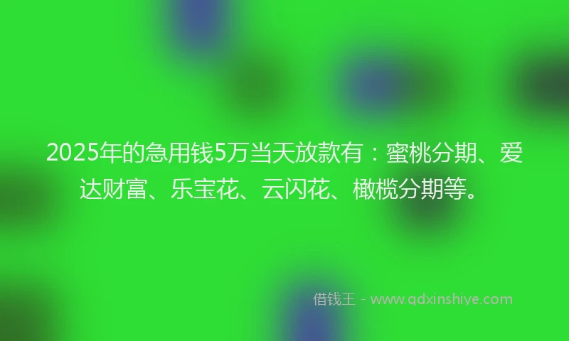 2025年的急用钱5万当天放款有：蜜桃分期、爱达财富、乐宝花、云闪花、橄榄分期等。