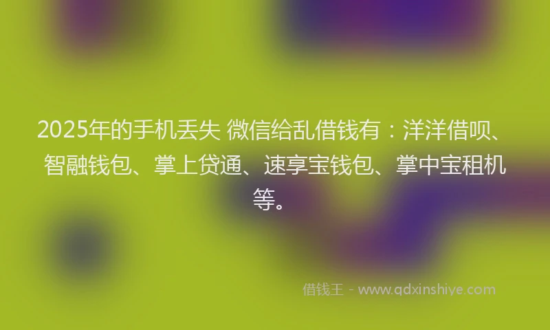 2025年的手机丢失 微信给乱借钱有：洋洋借呗、智融钱包、掌上贷通、速享宝钱包、掌中宝租机等。