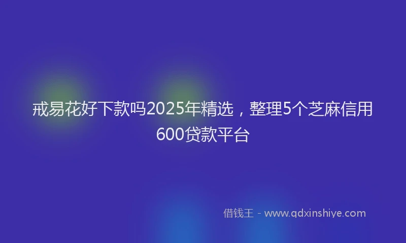 戒易花好下款吗2025年精选，整理5个芝麻信用600贷款平台