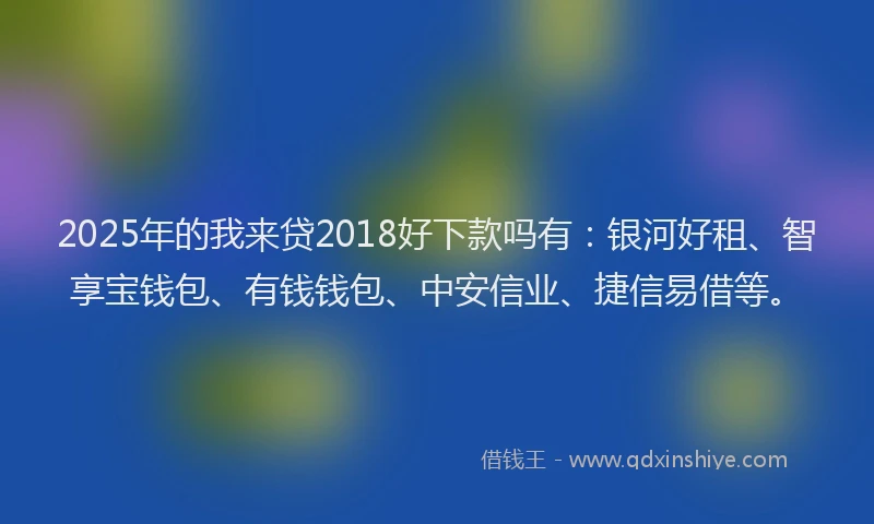 2025年的我来贷2018好下款吗有：银河好租、智享宝钱包、有钱钱包、中安信业、捷信易借等。