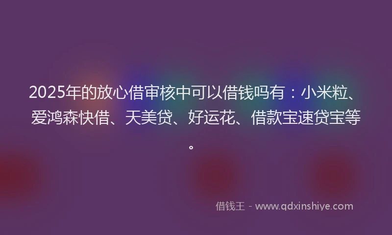 2025年的放心借审核中可以借钱吗有：小米粒、爱鸿森快借、天美贷、好运花、借款宝速贷宝等。