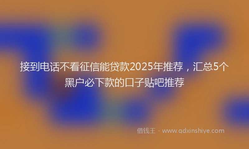 接到电话不看征信能贷款2025年推荐，汇总5个黑户必下款的口子贴吧推荐