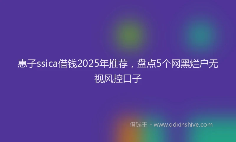 惠子ssica借钱2025年推荐，盘点5个网黑烂户无视风控口子