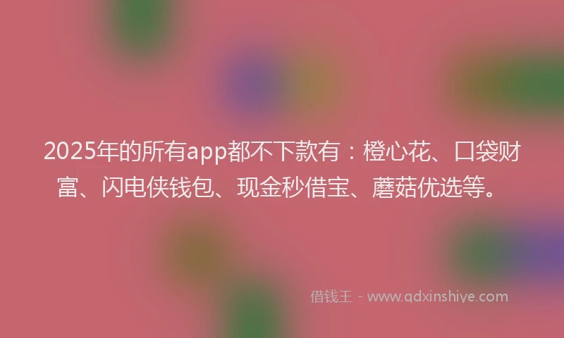 2025年的所有app都不下款有：橙心花、口袋财富、闪电侠钱包、现金秒借宝、蘑菇优选等。