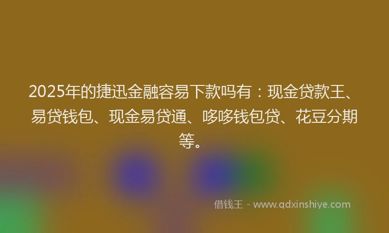 2025年的捷迅金融容易下款吗有：现金贷款王、易贷钱包、现金易贷通、哆哆钱包贷、花豆分期等。