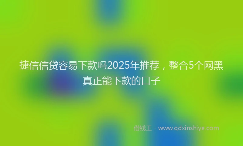 捷信信贷容易下款吗2025年推荐，整合5个网黑真正能下款的口子