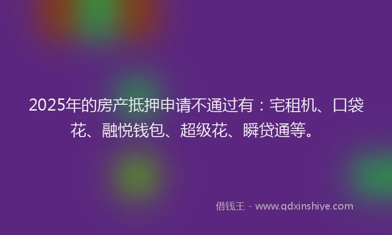 2025年的房产抵押申请不通过有：宅租机、口袋花、融悦钱包、超级花、瞬贷通等。