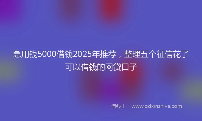 急用钱5000借钱2025年推荐，整理五个征信花了可以借钱的网贷口子