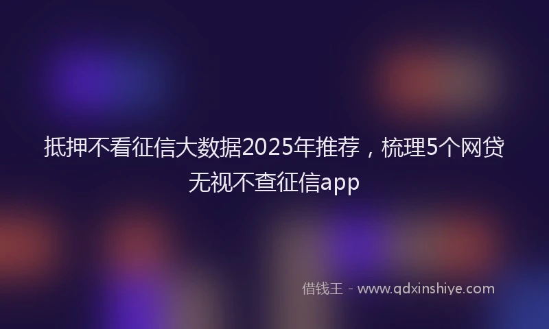 抵押不看征信大数据2025年推荐，梳理5个网贷无视不查征信app