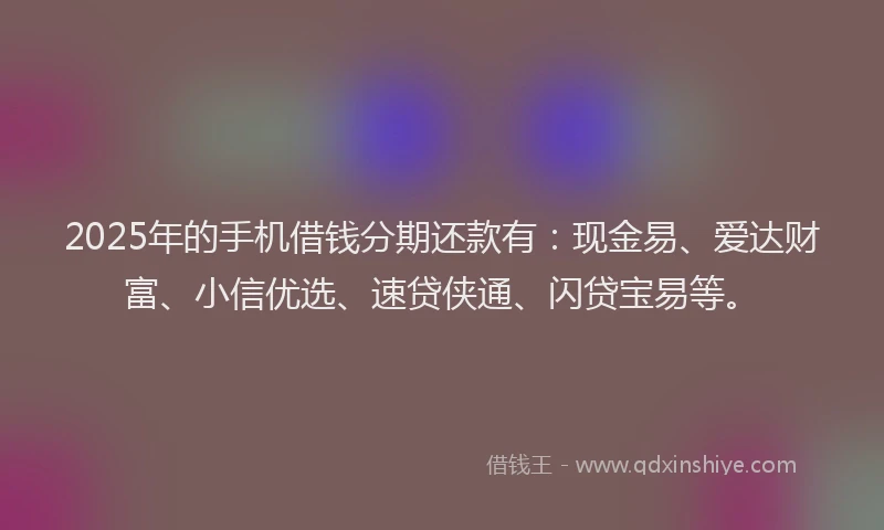 2025年的手机借钱分期还款有：现金易、爱达财富、小信优选、速贷侠通、闪贷宝易等。