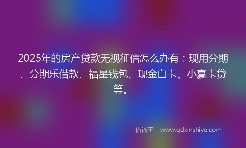 2025年的房产贷款无视征信怎么办有：现用分期、分期乐借款、福星钱包、现金白卡、小赢卡贷等。