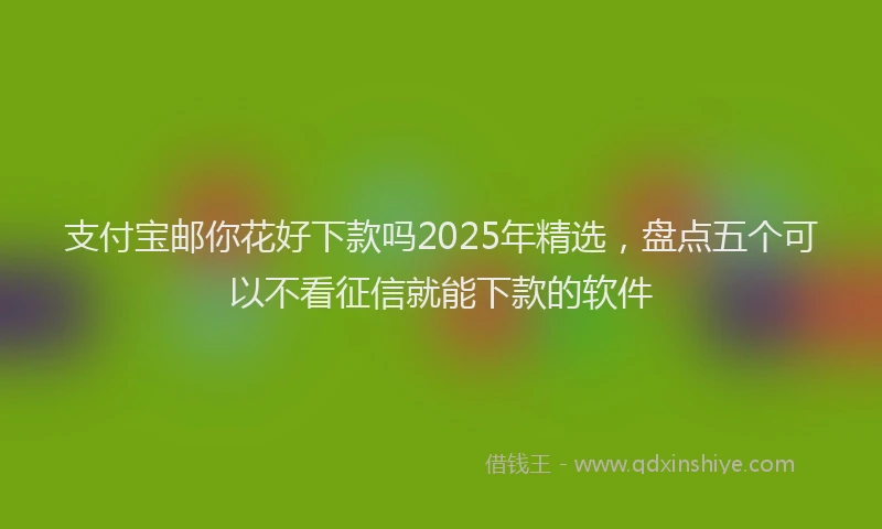 支付宝邮你花好下款吗2025年精选，盘点五个可以不看征信就能下款的软件