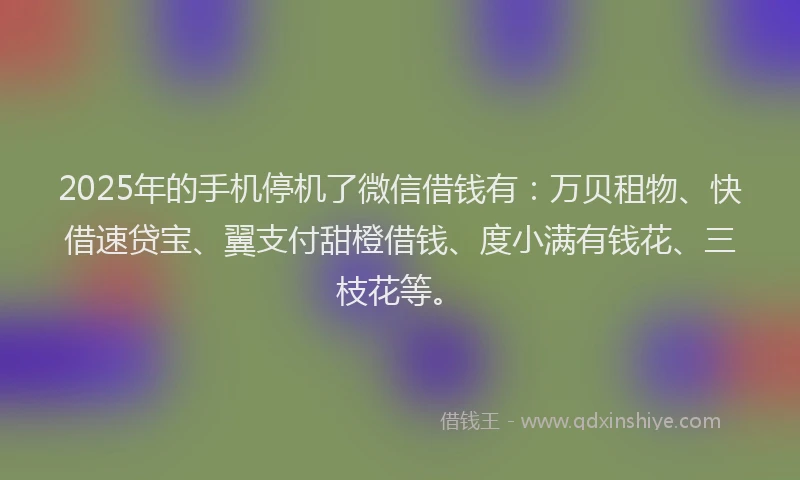 2025年的手机停机了微信借钱有：万贝租物、快借速贷宝、翼支付甜橙借钱、度小满有钱花、三枝花等。