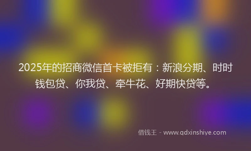 2025年的招商微信首卡被拒有：新浪分期、时时钱包贷、你我贷、牵牛花、好期快贷等。
