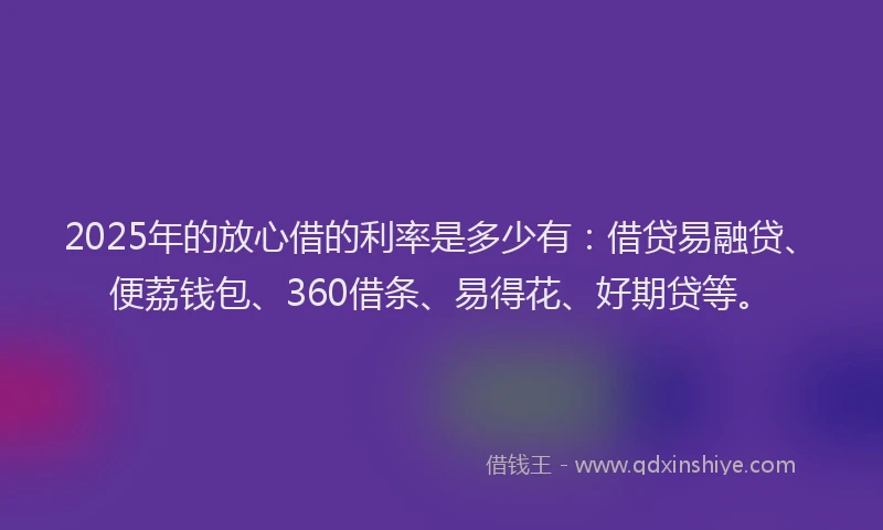 2025年的放心借的利率是多少有：借贷易融贷、便荔钱包、360借条、易得花、好期贷等。