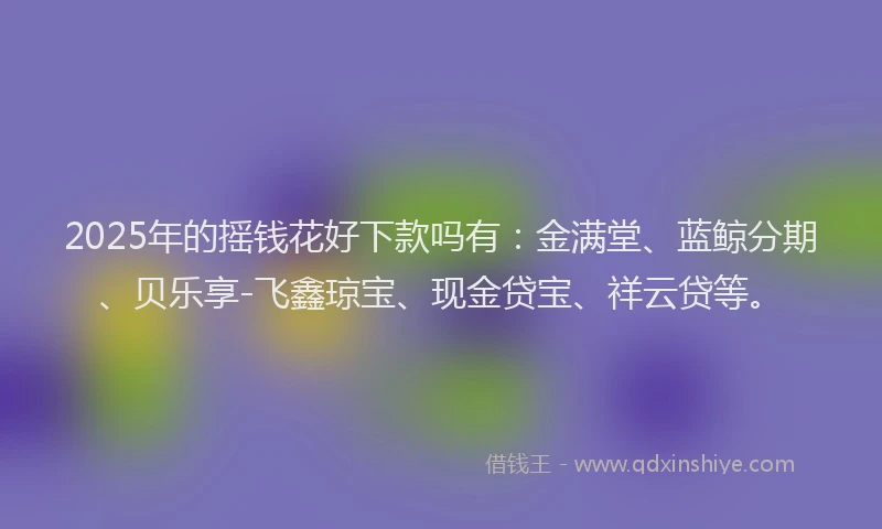 2025年的摇钱花好下款吗有：金满堂、蓝鲸分期、贝乐享-飞鑫琼宝、现金贷宝、祥云贷等。