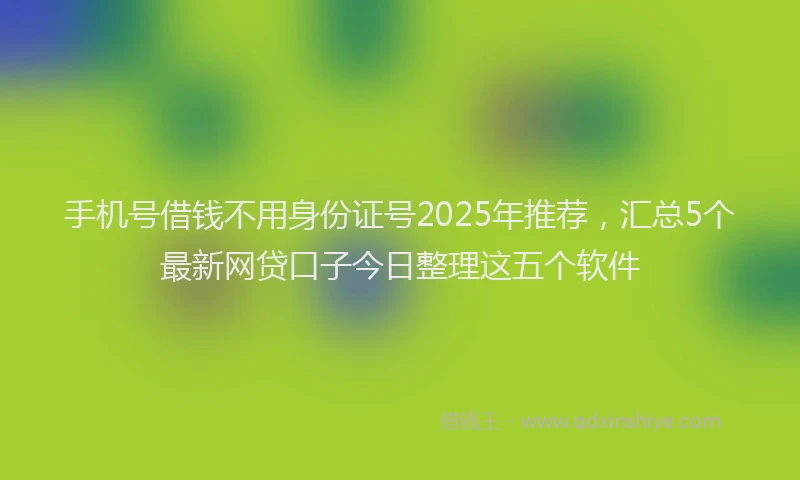 手机号借钱不用身份证号2025年推荐，汇总5个最新网贷口子今日整理这五个软件