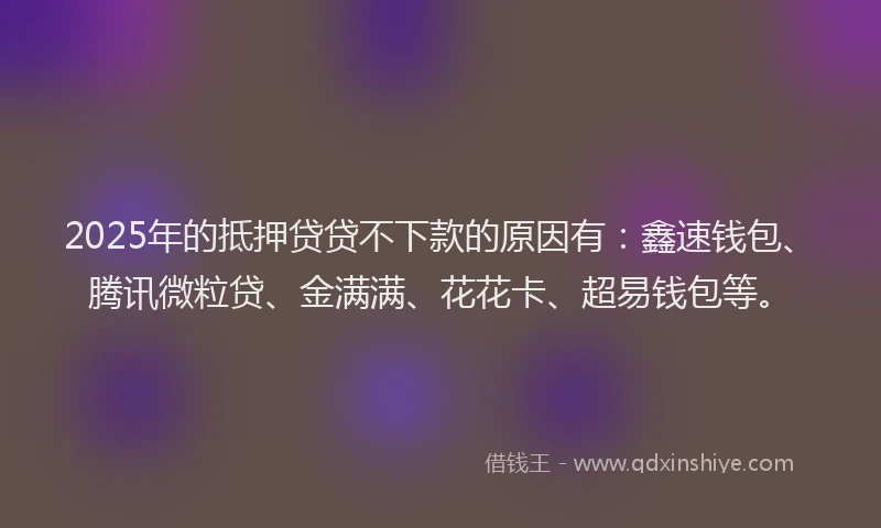 2025年的抵押贷贷不下款的原因有：鑫速钱包、腾讯微粒贷、金满满、花花卡、超易钱包等。