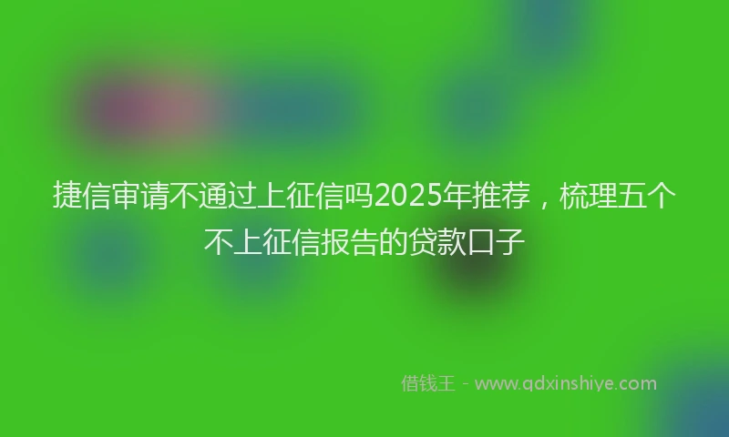 捷信审请不通过上征信吗2025年推荐，梳理五个不上征信报告的贷款口子