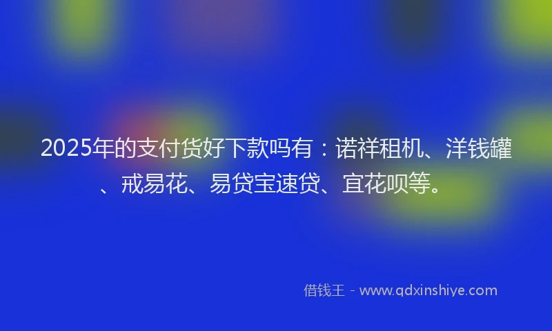 2025年的支付货好下款吗有：诺祥租机、洋钱罐、戒易花、易贷宝速贷、宜花呗等。