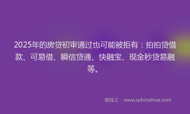 2025年的房贷初审通过也可能被拒有：拍拍贷借款、可易借、瞬信贷通、快融宝、现金秒贷易融等。