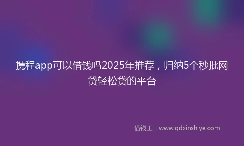 携程app可以借钱吗2025年推荐，归纳5个秒批网贷轻松贷的平台
