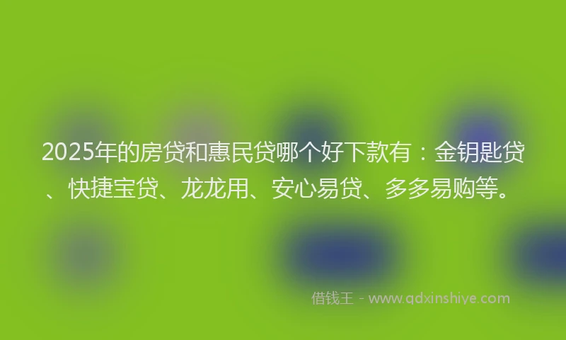 2025年的房贷和惠民贷哪个好下款有：金钥匙贷、快捷宝贷、龙龙用、安心易贷、多多易购等。