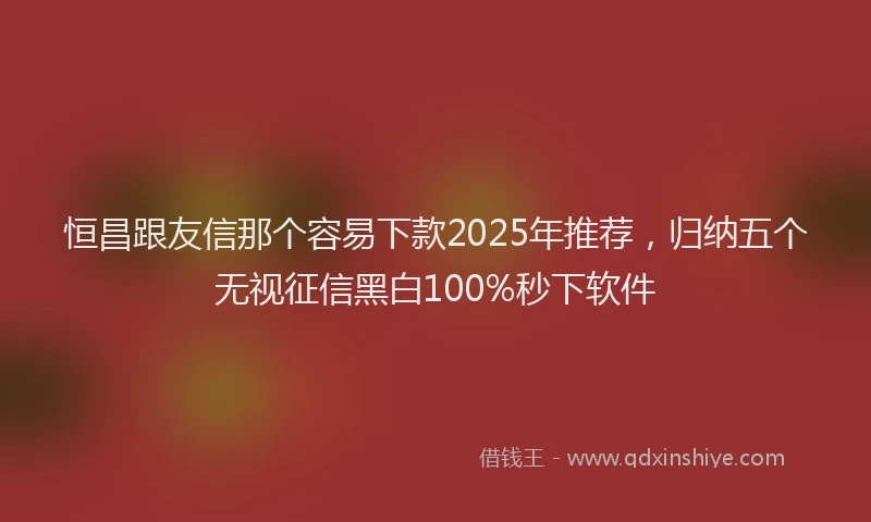 恒昌跟友信那个容易下款2025年推荐，归纳五个无视征信黑白100%秒下软件