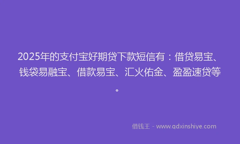 2025年的支付宝好期贷下款短信有：借贷易宝、钱袋易融宝、借款易宝、汇火佑金、盈盈速贷等。