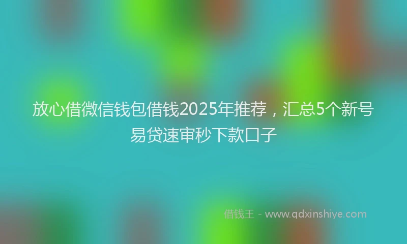 放心借微信钱包借钱2025年推荐，汇总5个新号易贷速审秒下款口子