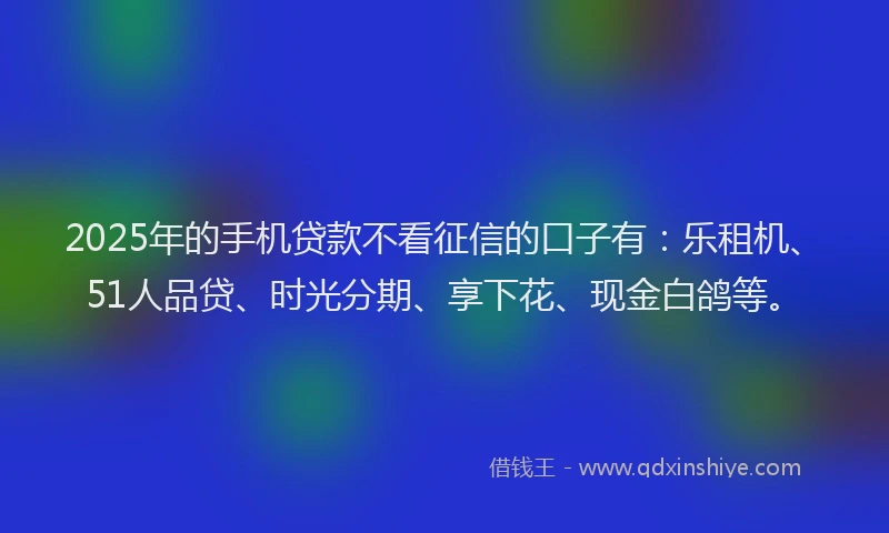 2025年的手机贷款不看征信的口子有：乐租机、51人品贷、时光分期、享下花、现金白鸽等。