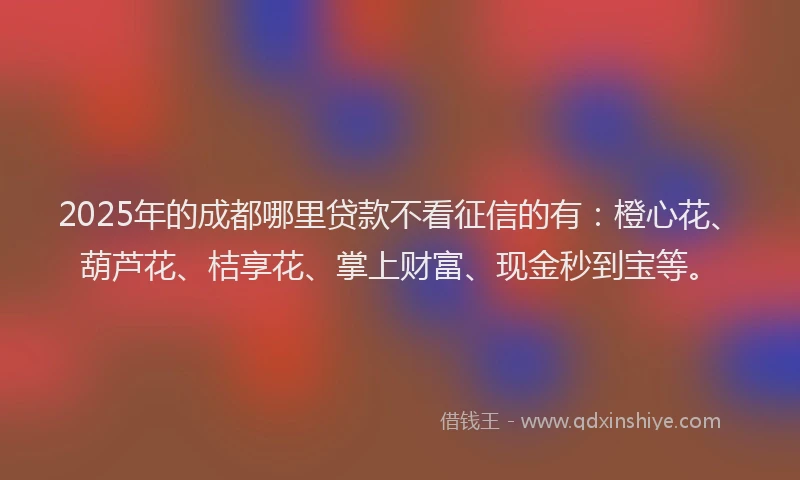 2025年的成都哪里贷款不看征信的有：橙心花、葫芦花、桔享花、掌上财富、现金秒到宝等。