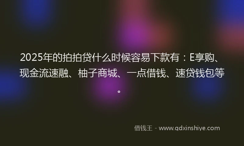2025年的拍拍贷什么时候容易下款有：E享购、现金流速融、柚子商城、一点借钱、速贷钱包等。