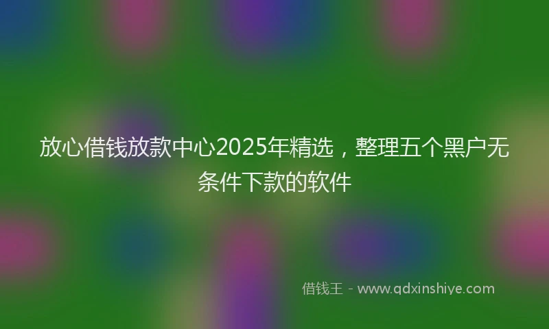 放心借钱放款中心2025年精选，整理五个黑户无条件下款的软件