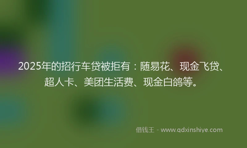2025年的招行车贷被拒有：随易花、现金飞贷、超人卡、美团生活费、现金白鸽等。