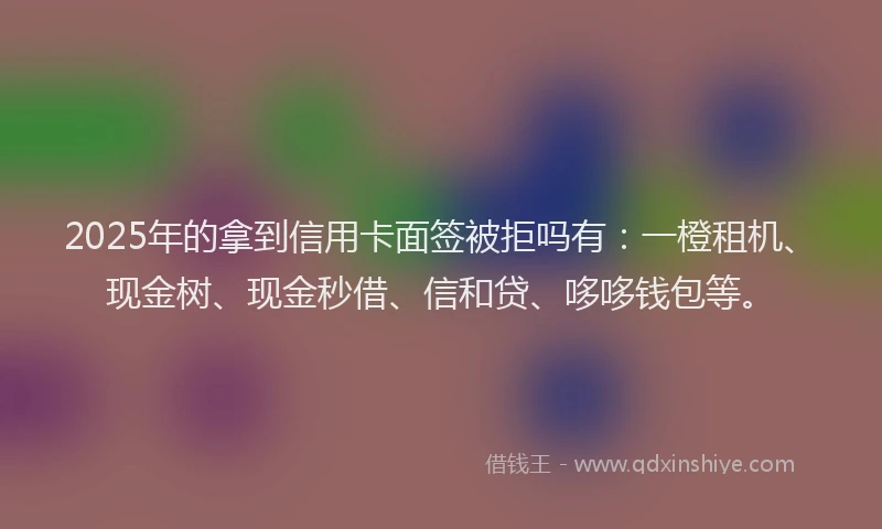 2025年的拿到信用卡面签被拒吗有：一橙租机、现金树、现金秒借、信和贷、哆哆钱包等。