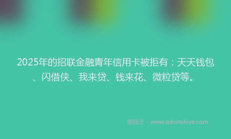 2025年的招联金融青年信用卡被拒有：天天钱包、闪借侠、我来贷、钱来花、微粒贷等。
