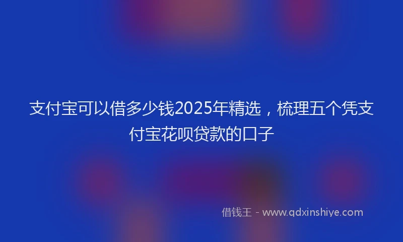 支付宝可以借多少钱2025年精选，梳理五个凭支付宝花呗贷款的口子