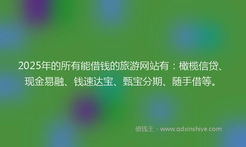 2025年的所有能借钱的旅游网站有：橄榄信贷、现金易融、钱速达宝、甄宝分期、随手借等。
