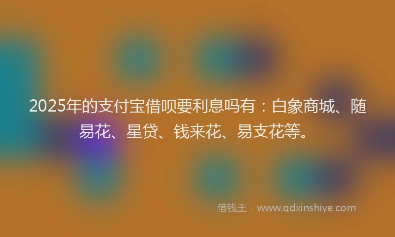 2025年的支付宝借呗要利息吗有：白象商城、随易花、星贷、钱来花、易支花等。