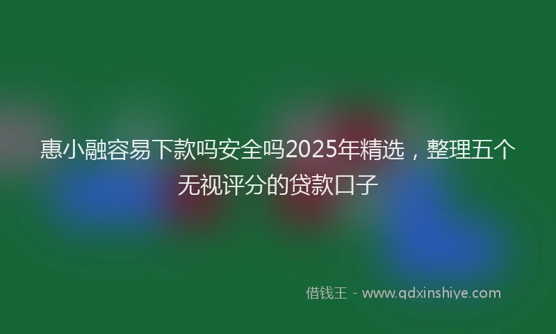 惠小融容易下款吗安全吗2025年精选，整理五个无视评分的贷款口子
