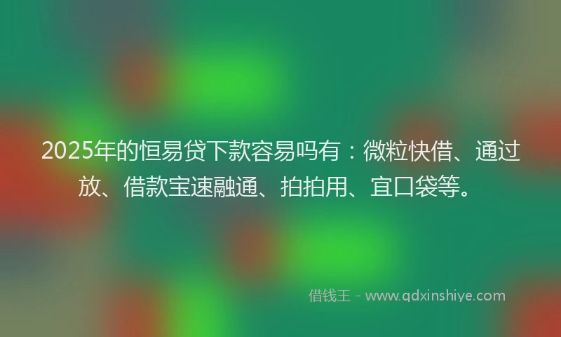 2025年的恒易贷下款容易吗有：微粒快借、通过放、借款宝速融通、拍拍用、宜口袋等。