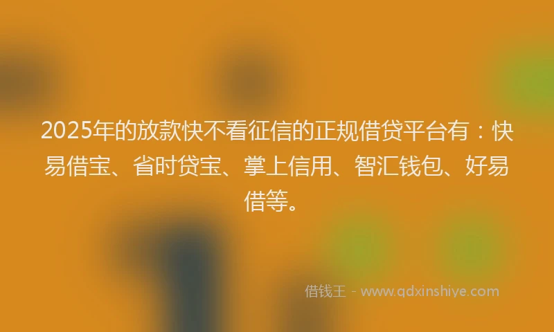 2025年的放款快不看征信的正规借贷平台有：快易借宝、省时贷宝、掌上信用、智汇钱包、好易借等。
