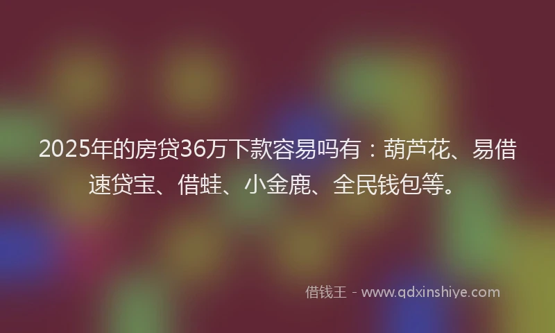 2025年的房贷36万下款容易吗有：葫芦花、易借速贷宝、借蛙、小金鹿、全民钱包等。