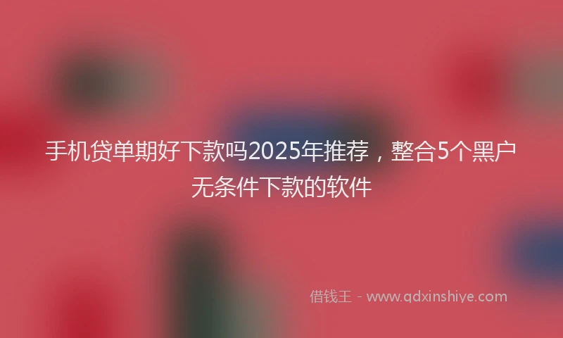 手机贷单期好下款吗2025年推荐，整合5个黑户无条件下款的软件