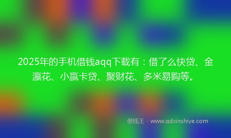 2025年的手机借钱aqq下载有：借了么快贷、金瀛花、小赢卡贷、聚财花、多米易购等。