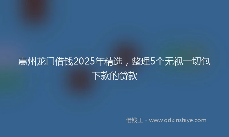 惠州龙门借钱2025年精选，整理5个无视一切包下款的贷款