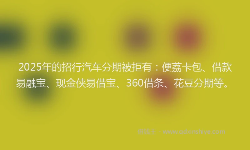 2025年的招行汽车分期被拒有：便荔卡包、借款易融宝、现金侠易借宝、360借条、花豆分期等。