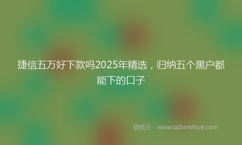 捷信五万好下款吗2025年精选，归纳五个黑户都能下的口子